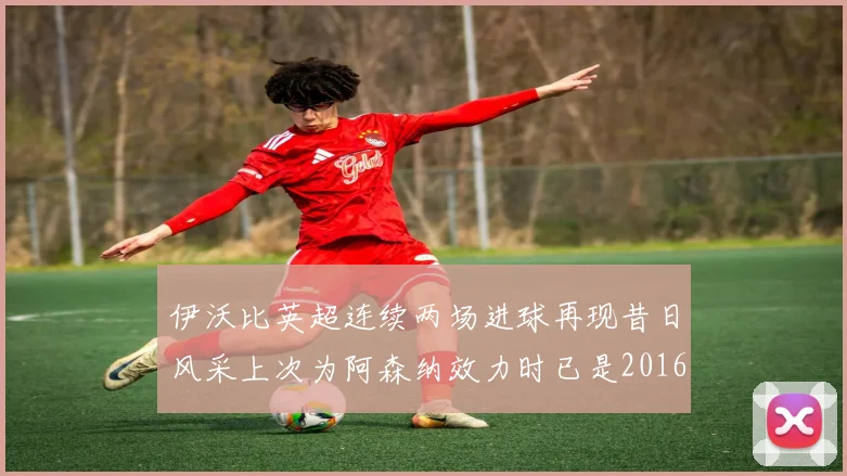 伊沃比英超连续两场进球再现昔日风采上次为阿森纳效力时已是2016年