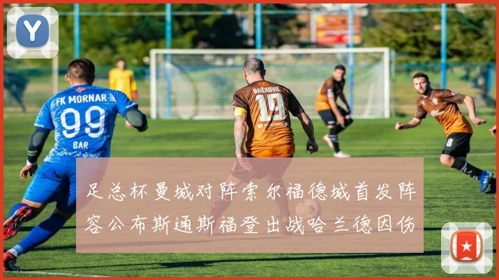 足总杯曼城对阵索尔福德城首发阵容公布斯通斯福登出战哈兰德因伤缺席
