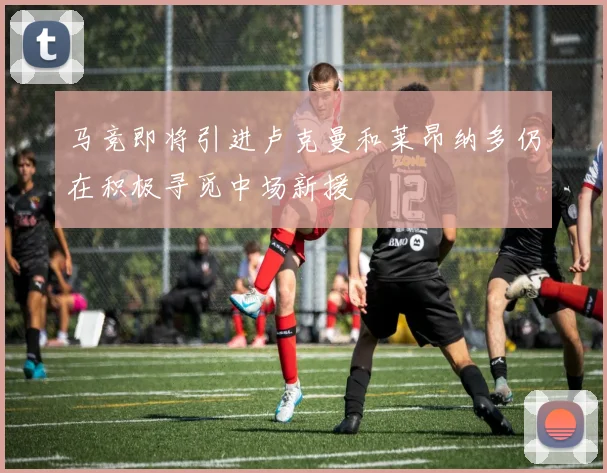 马竞即将引进卢克曼和莱昂纳多仍在积极寻觅中场新援