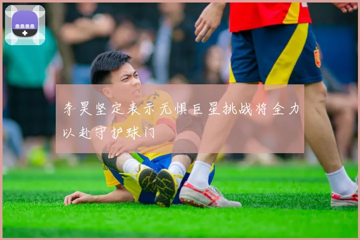 李昊坚定表示无惧巨星挑战将全力以赴守护球门