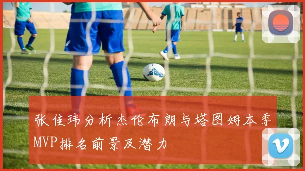 张佳玮分析杰伦布朗与塔图姆本季MVP排名前景及潜力