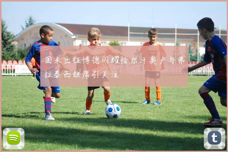 国米出征博德闪耀恰尔汗奥卢与弗拉泰西缺席引关注