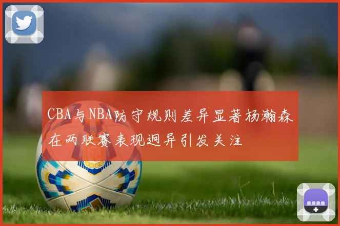 CBA与NBA防守规则差异显著杨瀚森在两联赛表现迥异引发关注