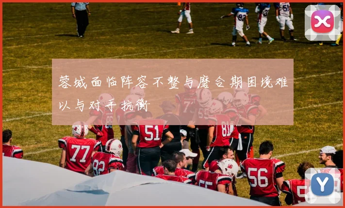 蓉城面临阵容不整与磨合期困境难以与对手抗衡