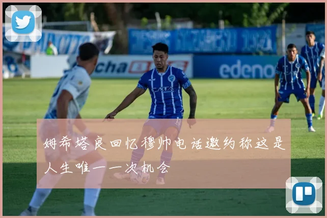 姆希塔良回忆穆帅电话邀约称这是人生唯一一次机会