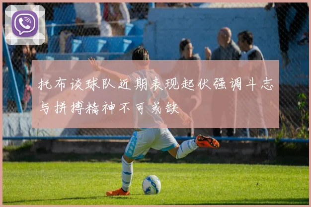 托布谈球队近期表现起伏强调斗志与拼搏精神不可或缺
