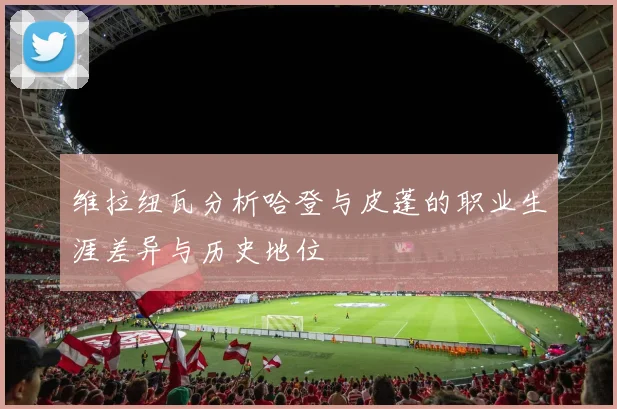 维拉纽瓦分析哈登与皮蓬的职业生涯差异与历史地位