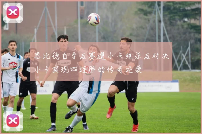 恩比德自季后赛遭小卡绝杀后对决小卡实现四连胜的传奇逆袭