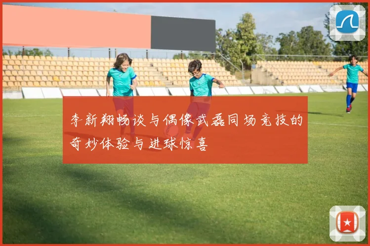 李新翔畅谈与偶像武磊同场竞技的奇妙体验与进球惊喜