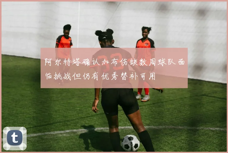 阿尔特塔确认加布伤缺数周球队面临挑战但仍有优秀替补可用