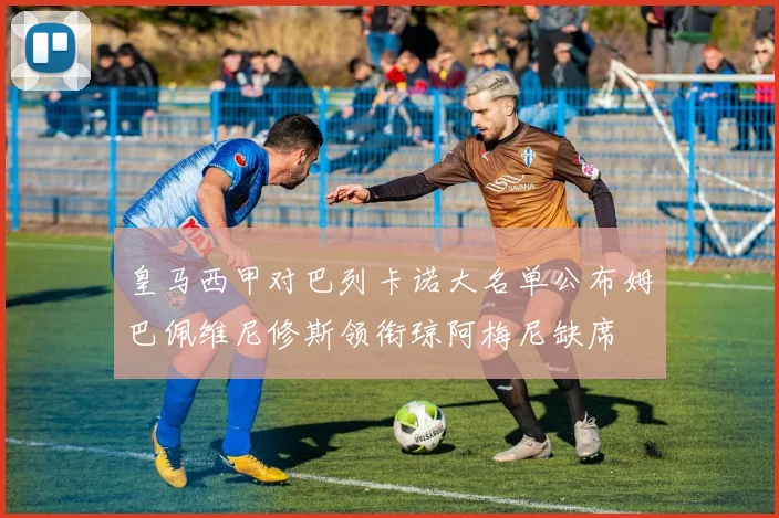 皇马西甲对巴列卡诺大名单公布姆巴佩维尼修斯领衔琼阿梅尼缺席