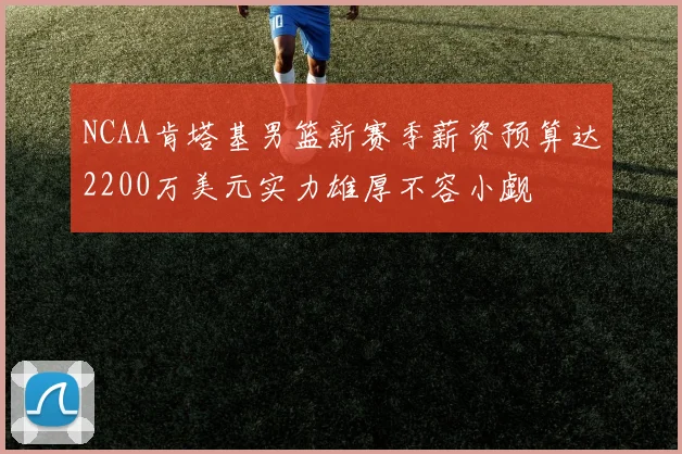 NCAA肯塔基男篮新赛季薪资预算达2200万美元实力雄厚不容小觑