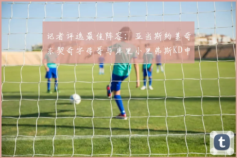 记者评选最佳阵容：亚当斯约基奇东契奇字母哥与库里小里弗斯KD申京入围三阵