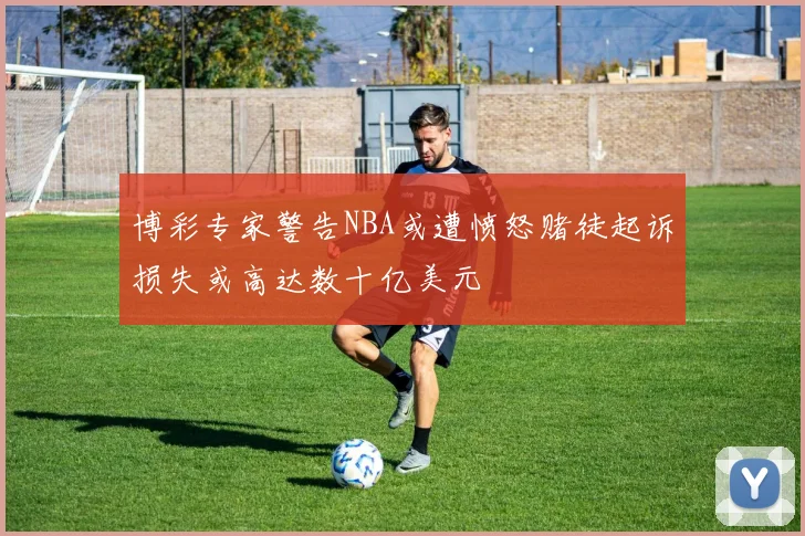 博彩专家警告NBA或遭愤怒赌徒起诉损失或高达数十亿美元