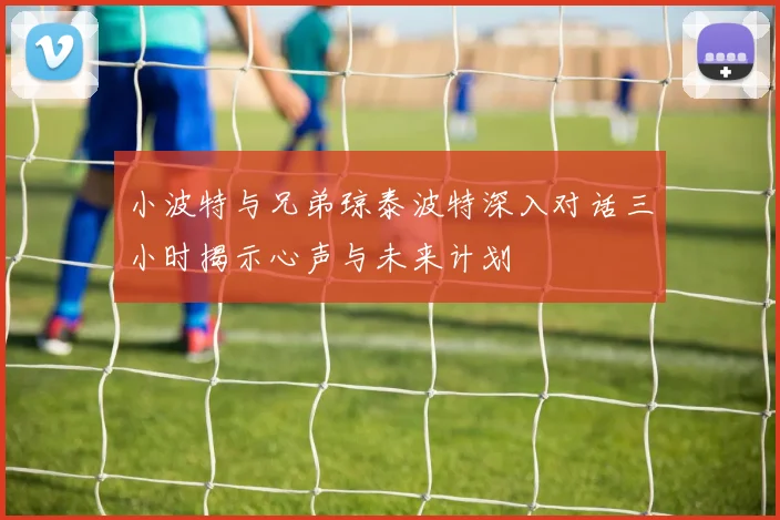 小波特与兄弟琼泰波特深入对话三小时揭示心声与未来计划