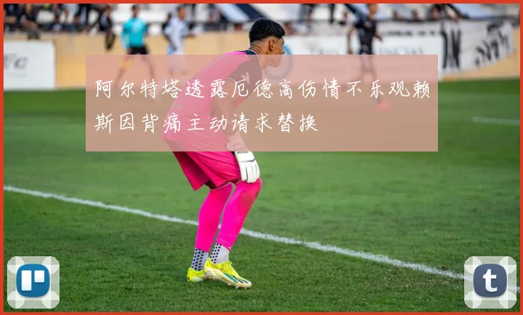 阿尔特塔透露厄德高伤情不乐观赖斯因背痛主动请求替换
