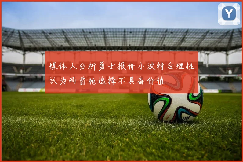 媒体人分析勇士报价小波特合理性认为两首轮选择不具备价值