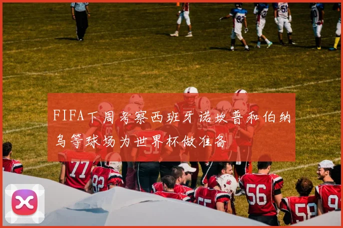 FIFA下周考察西班牙诺坎普和伯纳乌等球场为世界杯做准备