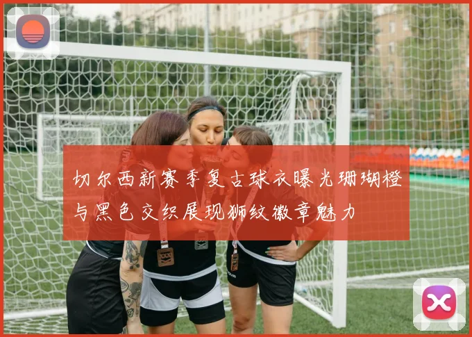 切尔西新赛季复古球衣曝光珊瑚橙与黑色交织展现狮纹徽章魅力