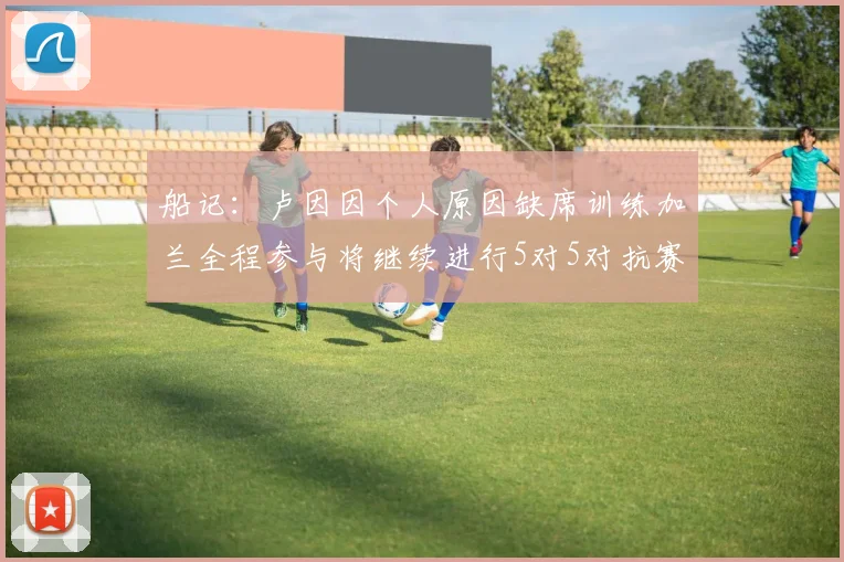 船记：卢因因个人原因缺席训练加兰全程参与将继续进行5对5对抗赛
