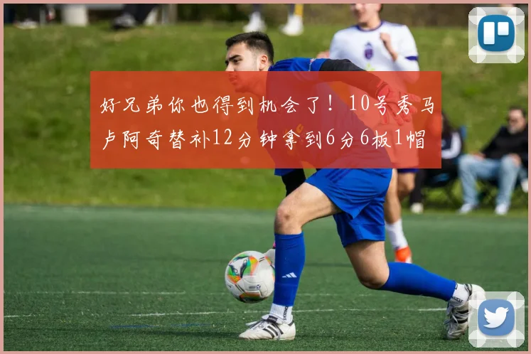好兄弟你也得到机会了！10号秀马卢阿奇替补12分钟拿到6分6板1帽