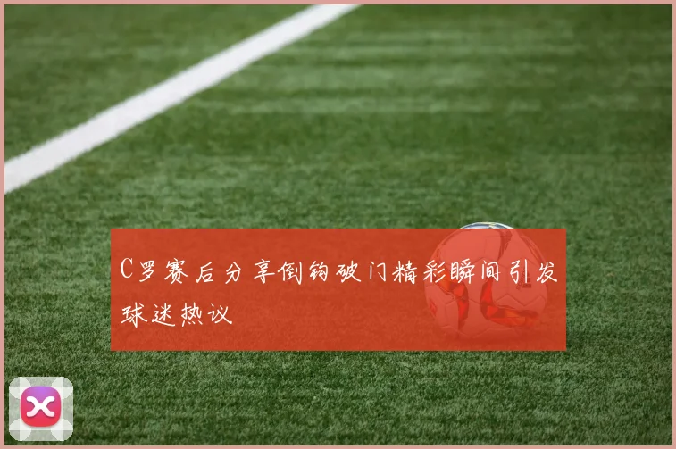 C罗赛后分享倒钩破门精彩瞬间引发球迷热议