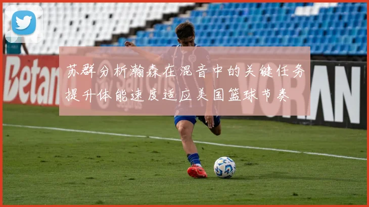 苏群分析瀚森在混音中的关键任务提升体能速度适应美国篮球节奏