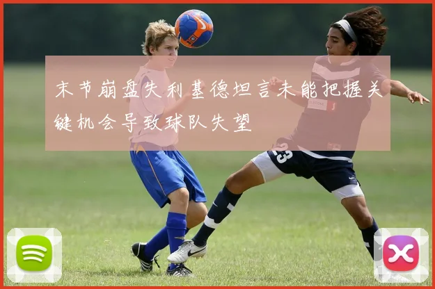 末节崩盘失利基德坦言未能把握关键机会导致球队失望