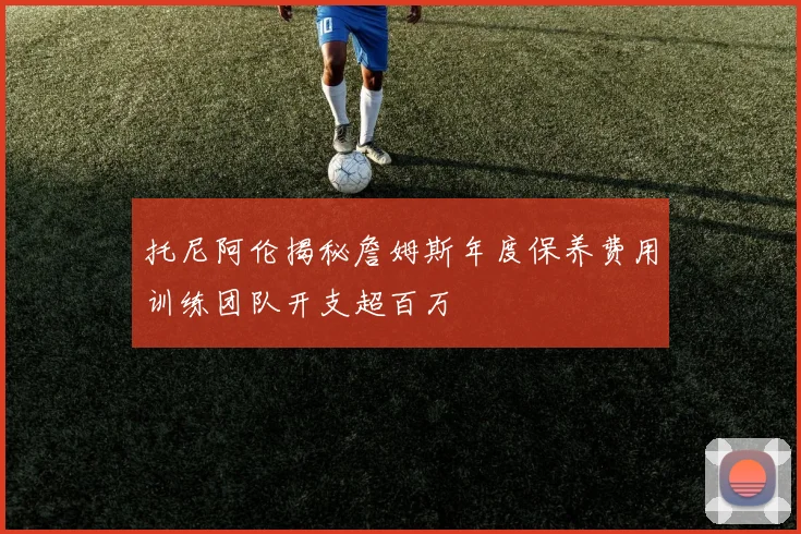 托尼阿伦揭秘詹姆斯年度保养费用训练团队开支超百万