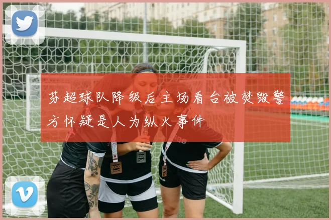 芬超球队降级后主场看台被焚毁警方怀疑是人为纵火事件