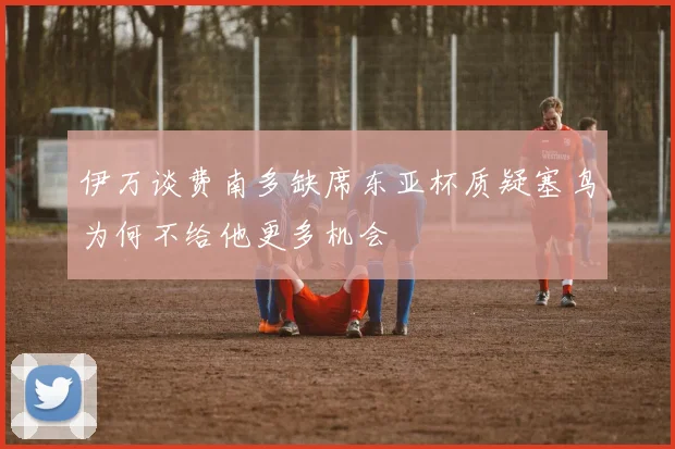 伊万谈费南多缺席东亚杯质疑塞鸟为何不给他更多机会