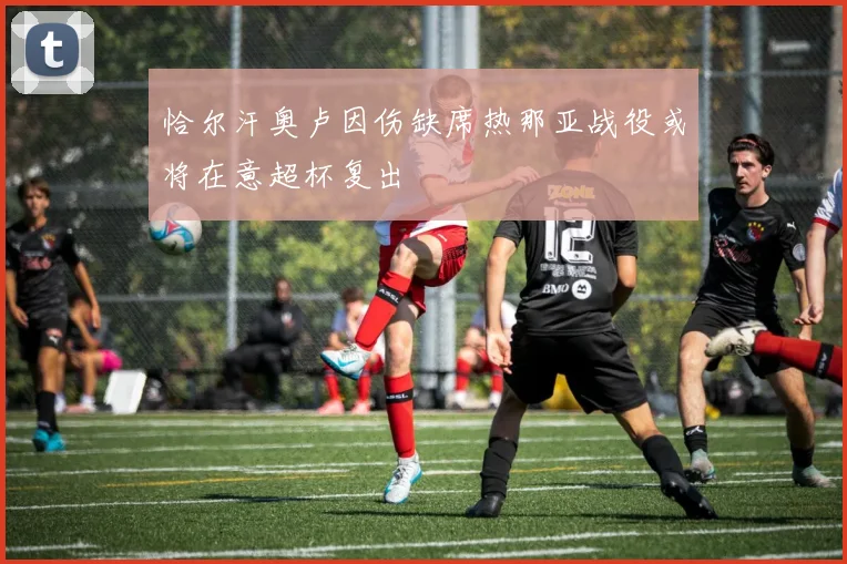 恰尔汗奥卢因伤缺席热那亚战役或将在意超杯复出
