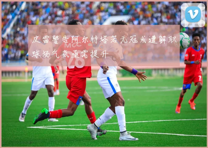 皮雷警告阿尔特塔若无冠或遭解职球场气氛亟需提升