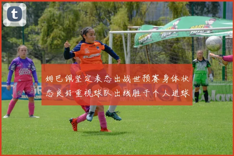 姆巴佩坚定表态出战世预赛身体状态良好重视球队出线胜于个人进球