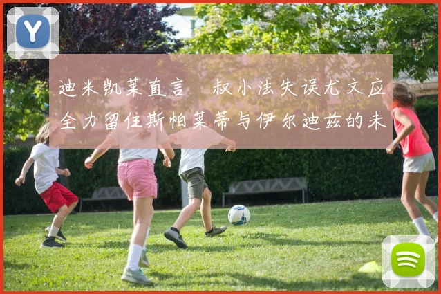 迪米凯莱直言囧叔小法失误尤文应全力留住斯帕莱蒂与伊尔迪兹的未来分析