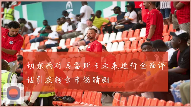 切尔西对马雷斯卡未来进行全面评估引发转会市场猜测