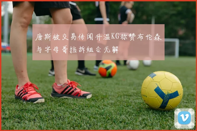 唐斯被交易传闻升温KG称赞布伦森与字母哥挡拆组合无解