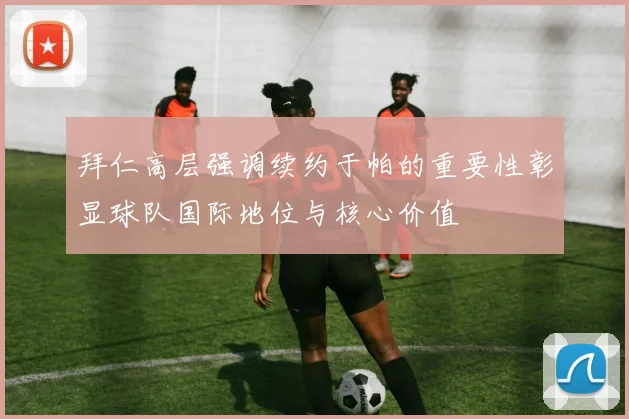 拜仁高层强调续约于帕的重要性彰显球队国际地位与核心价值