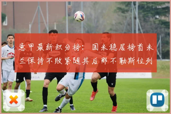 意甲最新积分榜：国米稳居榜首米兰保持不败紧随其后那不勒斯位列第三