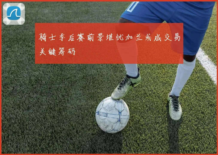 骑士季后赛前景堪忧加兰或成交易关键筹码