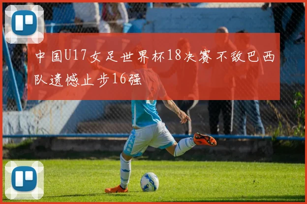 中国U17女足世界杯18决赛不敌巴西队遗憾止步16强