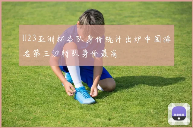 U23亚洲杯各队身价统计出炉中国排名第三沙特队身价最高
