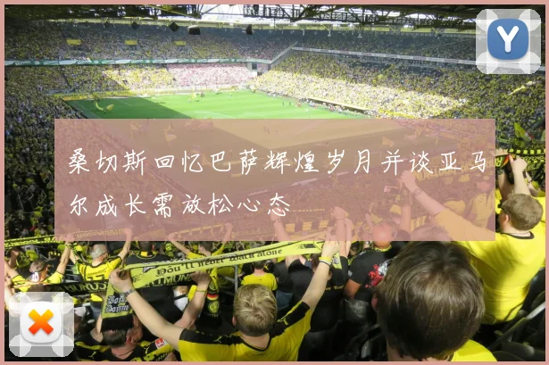 桑切斯回忆巴萨辉煌岁月并谈亚马尔成长需放松心态
