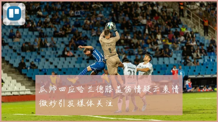 瓜帅回应哈兰德膝盖伤情疑云表情微妙引发媒体关注