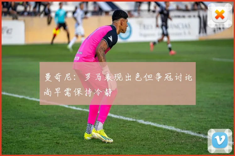 曼奇尼：罗马表现出色但争冠讨论尚早需保持冷静